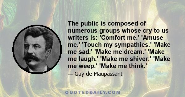 The public is composed of numerous groups whose cry to us writers is: 'Comfort me.' 'Amuse me.' 'Touch my sympathies.' 'Make me sad.' 'Make me dream.' 'Make me laugh.' 'Make me shiver.' 'Make me weep.' 'Make me think.'