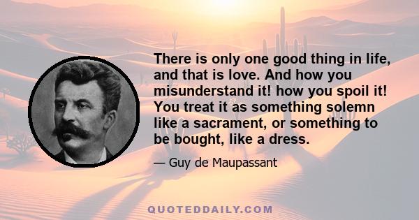 There is only one good thing in life, and that is love. And how you misunderstand it! how you spoil it! You treat it as something solemn like a sacrament, or something to be bought, like a dress.