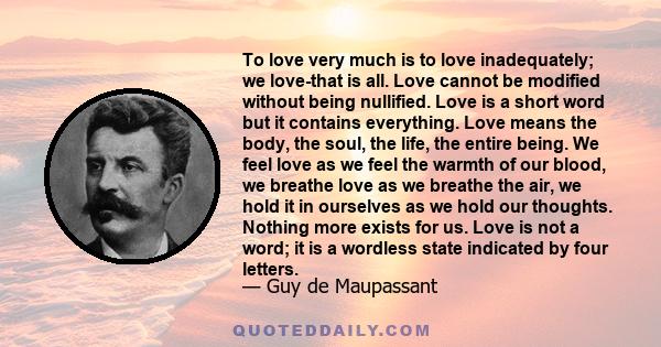 To love very much is to love inadequately; we love-that is all. Love cannot be modified without being nullified. Love is a short word but it contains everything. Love means the body, the soul, the life, the entire