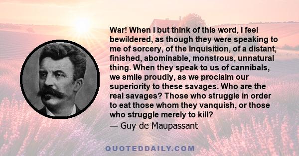 War! When I but think of this word, I feel bewildered, as though they were speaking to me of sorcery, of the Inquisition, of a distant, finished, abominable, monstrous, unnatural thing. When they speak to us of