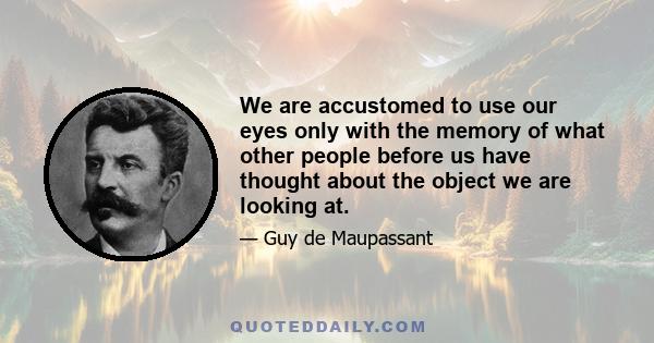 We are accustomed to use our eyes only with the memory of what other people before us have thought about the object we are looking at.