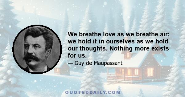 We breathe love as we breathe air; we hold it in ourselves as we hold our thoughts. Nothing more exists for us.