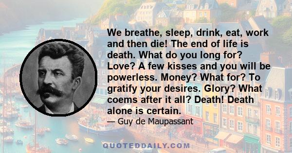 We breathe, sleep, drink, eat, work and then die! The end of life is death. What do you long for? Love? A few kisses and you will be powerless. Money? What for? To gratify your desires. Glory? What coems after it all?