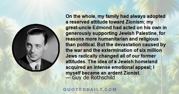 On the whole, my family had always adopted a reserved attitude toward Zionism; my great-uncle Edmond had acted on his own in generously supporting Jewish Palestine, for reasons more humanitarian and religious than