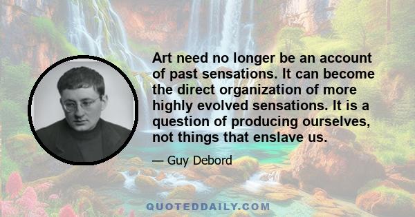 Art need no longer be an account of past sensations. It can become the direct organization of more highly evolved sensations. It is a question of producing ourselves, not things that enslave us.