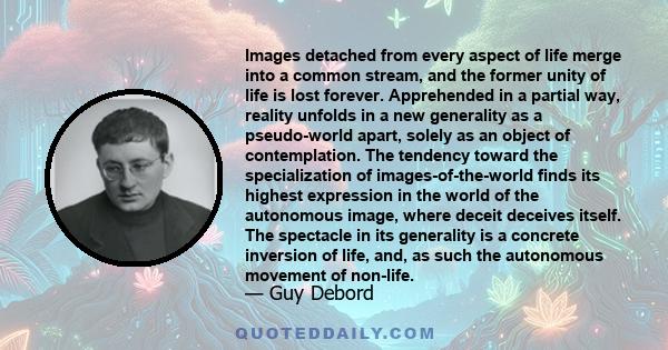 Images detached from every aspect of life merge into a common stream, and the former unity of life is lost forever. Apprehended in a partial way, reality unfolds in a new generality as a pseudo-world apart, solely as an 