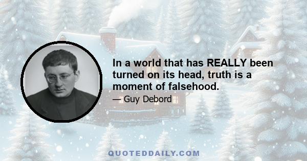 In a world that has REALLY been turned on its head, truth is a moment of falsehood.