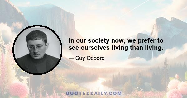 In our society now, we prefer to see ourselves living than living.