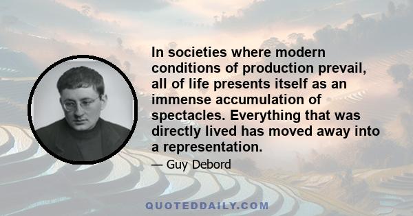 In societies where modern conditions of production prevail, all of life presents itself as an immense accumulation of spectacles. Everything that was directly lived has moved away into a representation.