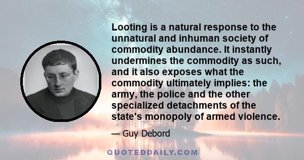 Looting is a natural response to the unnatural and inhuman society of commodity abundance. It instantly undermines the commodity as such, and it also exposes what the commodity ultimately implies: the army, the police