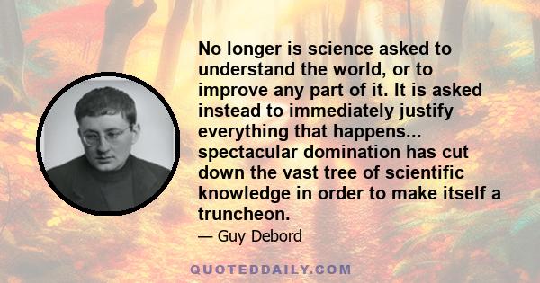 No longer is science asked to understand the world, or to improve any part of it. It is asked instead to immediately justify everything that happens... spectacular domination has cut down the vast tree of scientific