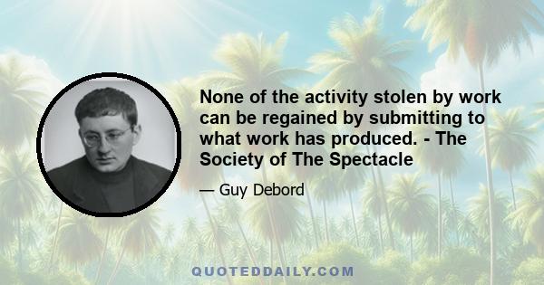 None of the activity stolen by work can be regained by submitting to what work has produced. - The Society of The Spectacle