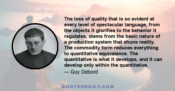 The loss of quality that is so evident at every level of spectacular language, from the objects it glorifies to the behavior it regulates, stems from the basic nature of a production system that shuns reality. The