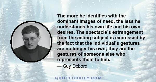 The more he identifies with the dominant images of need, the less he understands his own life and his own desires. The spectacle’s estrangement from the acting subject is expressed by the fact that the individual’s