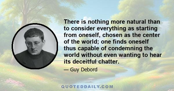 There is nothing more natural than to consider everything as starting from oneself, chosen as the center of the world; one finds oneself thus capable of condemning the world without even wanting to hear its deceitful