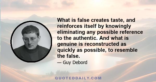 What is false creates taste, and reinforces itself by knowingly eliminating any possible reference to the authentic. And what is genuine is reconstructed as quickly as possible, to resemble the false.