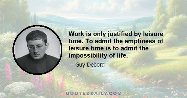 Work is only justified by leisure time. To admit the emptiness of leisure time is to admit the impossibility of life.