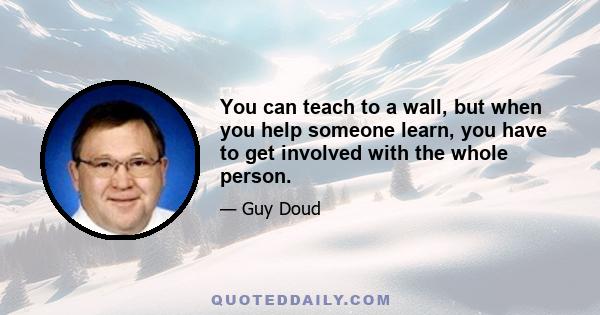 You can teach to a wall, but when you help someone learn, you have to get involved with the whole person.