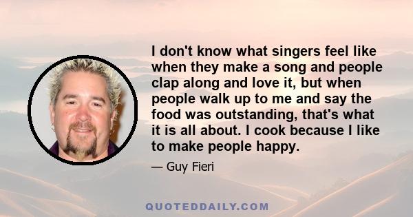 I don't know what singers feel like when they make a song and people clap along and love it, but when people walk up to me and say the food was outstanding, that's what it is all about. I cook because I like to make