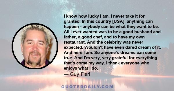 I know how lucky I am. I never take it for granted. In this country [USA], anything can happen - anybody can be what they want to be. All I ever wanted was to be a good husband and father, a good chef, and to have my