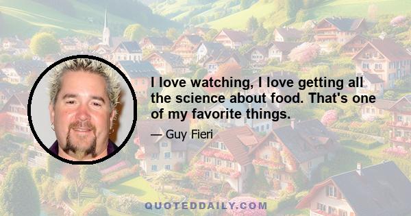 I love watching, I love getting all the science about food. That's one of my favorite things.