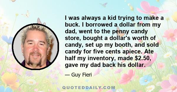 I was always a kid trying to make a buck. I borrowed a dollar from my dad, went to the penny candy store, bought a dollar's worth of candy, set up my booth, and sold candy for five cents apiece. Ate half my inventory,