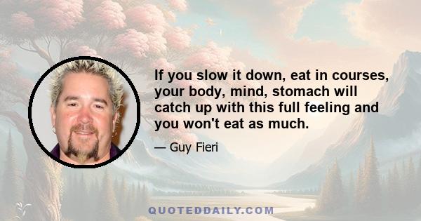 If you slow it down, eat in courses, your body, mind, stomach will catch up with this full feeling and you won't eat as much.