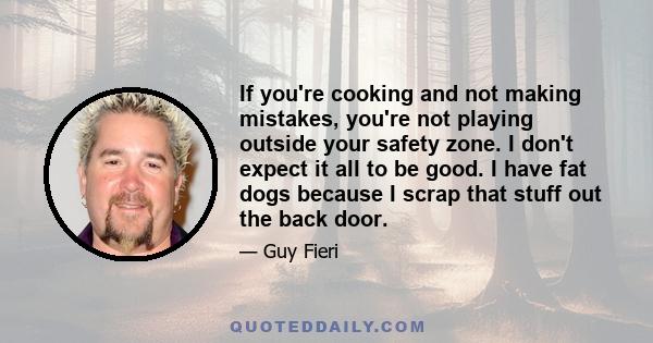 If you're cooking and not making mistakes, you're not playing outside your safety zone. I don't expect it all to be good. I have fat dogs because I scrap that stuff out the back door.