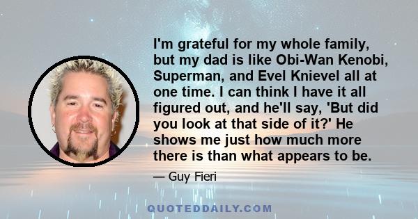 I'm grateful for my whole family, but my dad is like Obi-Wan Kenobi, Superman, and Evel Knievel all at one time. I can think I have it all figured out, and he'll say, 'But did you look at that side of it?' He shows me