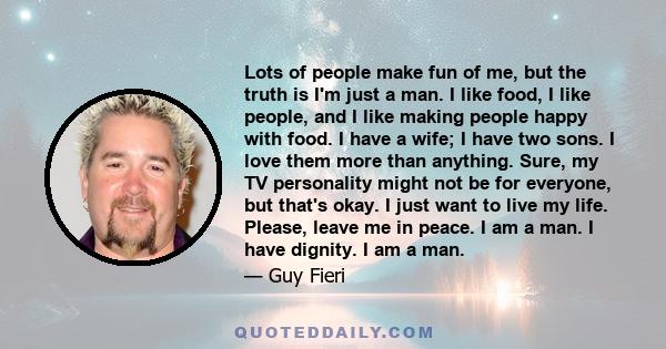 Lots of people make fun of me, but the truth is I'm just a man. I like food, I like people, and I like making people happy with food. I have a wife; I have two sons. I love them more than anything. Sure, my TV