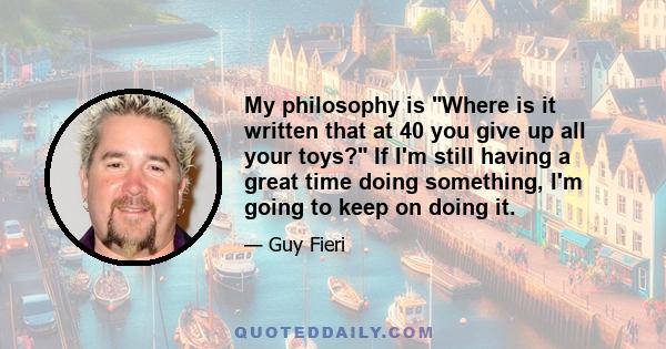 My philosophy is Where is it written that at 40 you give up all your toys? If I'm still having a great time doing something, I'm going to keep on doing it.