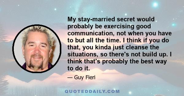 My stay-married secret would probably be exercising good communication, not when you have to but all the time. I think if you do that, you kinda just cleanse the situations, so there's not build up. I think that's