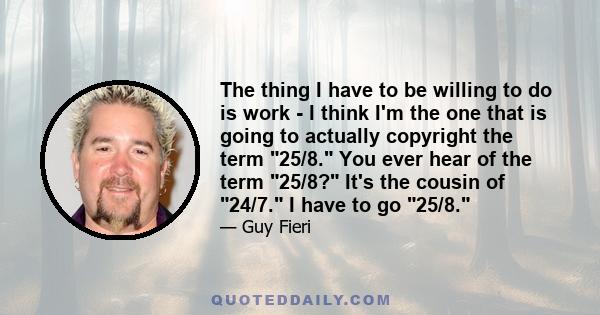The thing I have to be willing to do is work - I think I'm the one that is going to actually copyright the term 25/8. You ever hear of the term 25/8? It's the cousin of 24/7. I have to go 25/8.