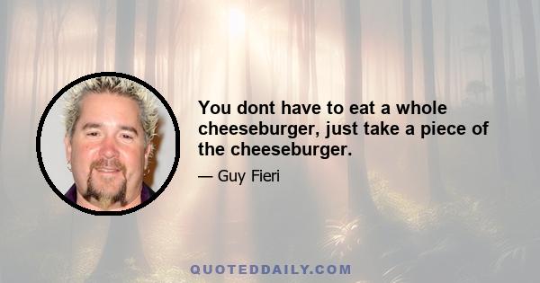 You dont have to eat a whole cheeseburger, just take a piece of the cheeseburger.