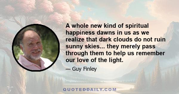 A whole new kind of spiritual happiness dawns in us as we realize that dark clouds do not ruin sunny skies... they merely pass through them to help us remember our love of the light.