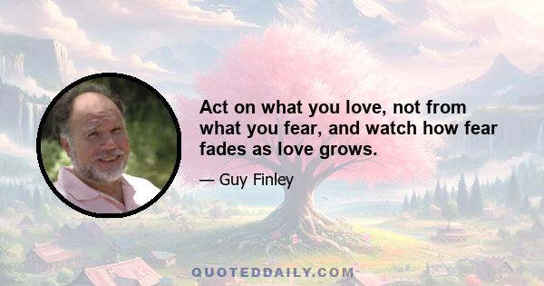 Act on what you love, not from what you fear, and watch how fear fades as love grows.