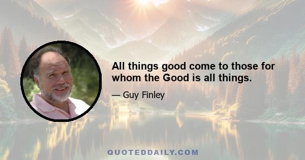 All things good come to those for whom the Good is all things.