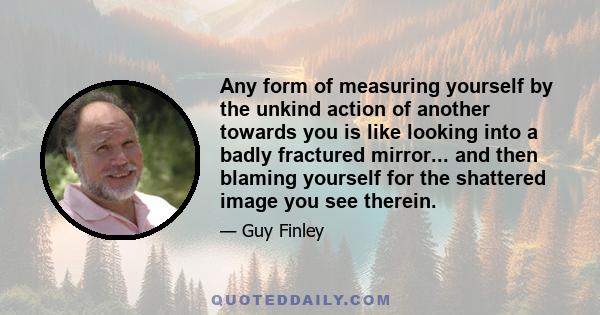 Any form of measuring yourself by the unkind action of another towards you is like looking into a badly fractured mirror... and then blaming yourself for the shattered image you see therein.