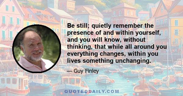 Be still; quietly remember the presence of and within yourself, and you will know, without thinking, that while all around you everything changes, within you lives something unchanging.