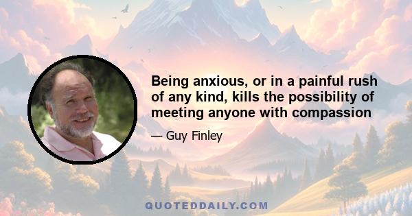 Being anxious, or in a painful rush of any kind, kills the possibility of meeting anyone with compassion