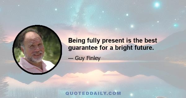 Being fully present is the best guarantee for a bright future.