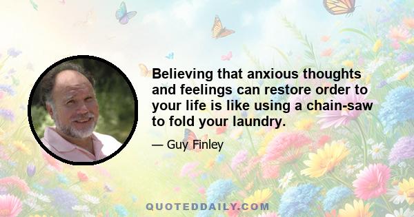 Believing that anxious thoughts and feelings can restore order to your life is like using a chain-saw to fold your laundry.