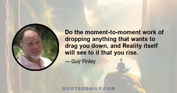 Do the moment-to-moment work of dropping anything that wants to drag you down, and Reality itself will see to it that you rise.