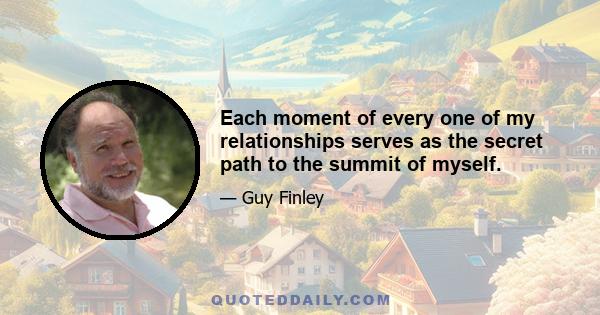 Each moment of every one of my relationships serves as the secret path to the summit of myself.