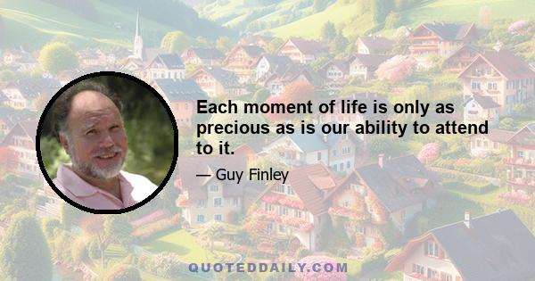 Each moment of life is only as precious as is our ability to attend to it.