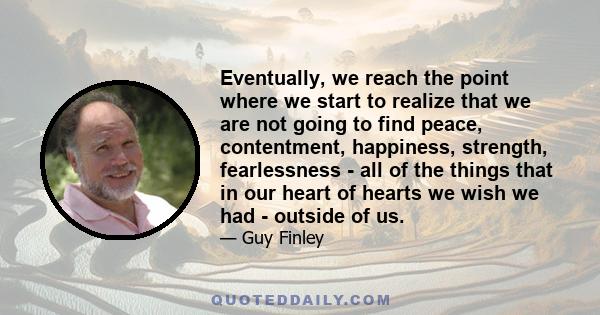 Eventually, we reach the point where we start to realize that we are not going to find peace, contentment, happiness, strength, fearlessness - all of the things that in our heart of hearts we wish we had - outside of us.