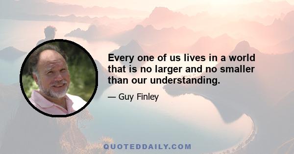 Every one of us lives in a world that is no larger and no smaller than our understanding.