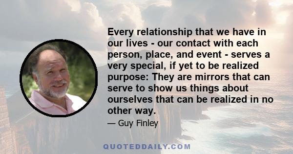 Every relationship that we have in our lives - our contact with each person, place, and event - serves a very special, if yet to be realized purpose: They are mirrors that can serve to show us things about ourselves