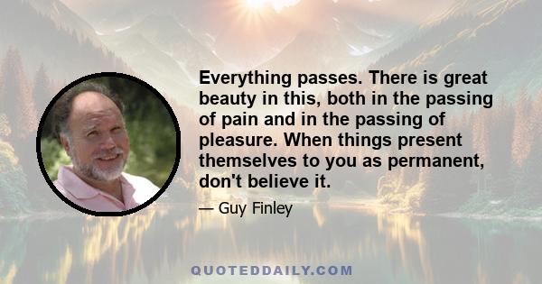 Everything passes. There is great beauty in this, both in the passing of pain and in the passing of pleasure. When things present themselves to you as permanent, don't believe it.