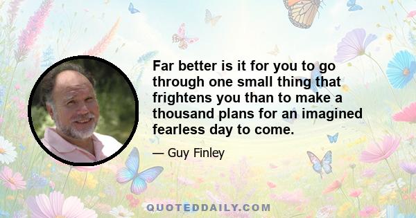 Far better is it for you to go through one small thing that frightens you than to make a thousand plans for an imagined fearless day to come.